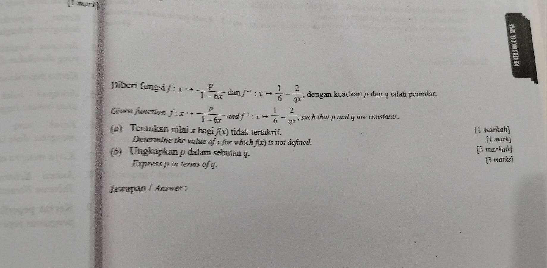 Diberi fungsi f:xto  p/1-6x  dan f^(-1):xto  1/6 - 2/qx  , dengan keadaan p dan q ialah pemalar. 
Given function f:xto  p/1-6x  and f^(-1):xto  1/6 - 2/qx  , such that p and q are constants. 
(a) Tentukan nilai x bagi f(x) tidak tertakrif. 
[1 markah] 
Determine the value of x for which f(x) is not defined. [1 mark] 
6) Ungkapkan p dalam sebutan q. [3 markah] 
Express p in terms of q. [3 marks] 
Jawapan / Answer :