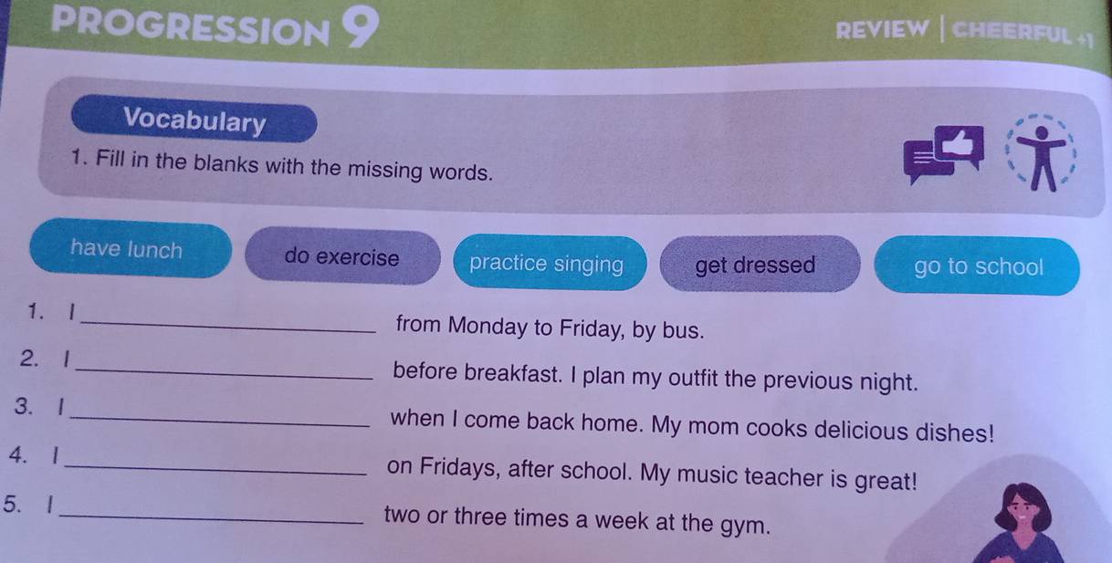 PROGRESSION REVIEW | CHEERFUL +| 
Vocabulary 
1. Fill in the blanks with the missing words. 
have lunch do exercise practice singing get dressed 
go to school 
1. I_ from Monday to Friday, by bus. 
2. 1_ before breakfast. I plan my outfit the previous night. 
3. 1_ when I come back home. My mom cooks delicious dishes! 
4. 1_ on Fridays, after school. My music teacher is great! 
5. I 
_two or three times a week at the gym.