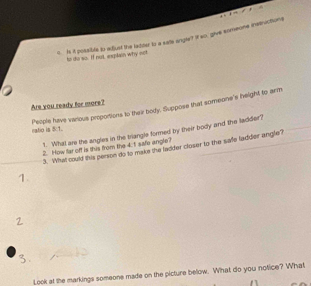Is it possible to adjust the ladder to a safe angle? If so, give someone instructions 
to do so. If not, explain why not 
Are you ready for more? 
People have various proportions to their body. Suppose that someone's height to arm 
ratio is 5:1, 
1. What are the angles in the triangle formed by their body and the ladder? 
2. How far off is this from the 4:1 safe angle? 
3. What could this person do to make the ladder closer to the safe ladder angle? 
Look at the markings someone made on the picture below. What do you notice? What