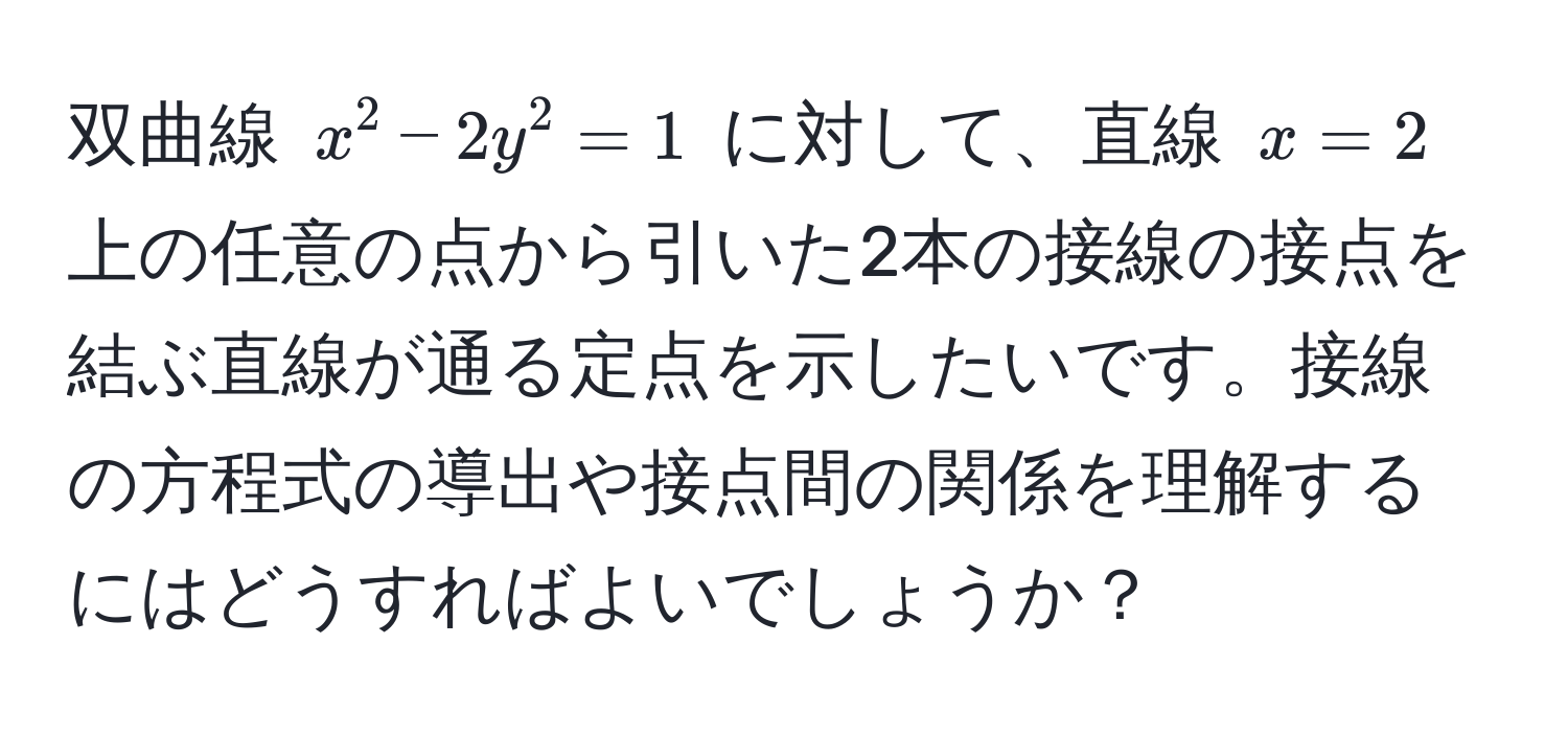 双曲線 $x^2 - 2y^2 = 1$ に対して、直線 $x = 2$ 上の任意の点から引いた2本の接線の接点を結ぶ直線が通る定点を示したいです。接線の方程式の導出や接点間の関係を理解するにはどうすればよいでしょうか？