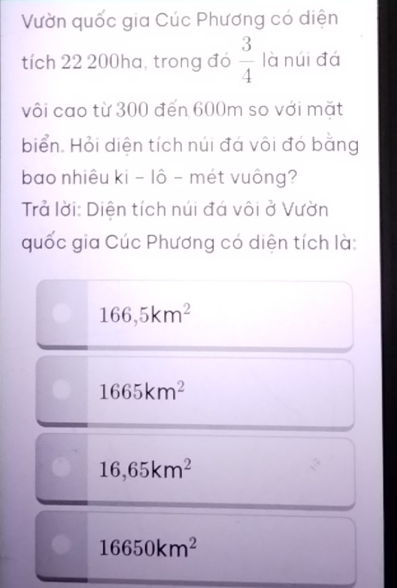 Vườn quốc gia Cúc Phương có diện
tích 22 200ha, trong đó  3/4  là núi đá
vôi cao từ 300 đến 600m so với mặt
biển. Hỏi diện tích núi đá vôi đó bằng
bao nhiêu ki - lô - mét vuông?
Trả lời: Diện tích núi đá vôi ở Vườn
quốc gia Cúc Phương có diện tích là:
166,5km^2
1665km^2
16,65km^2
16650km^2