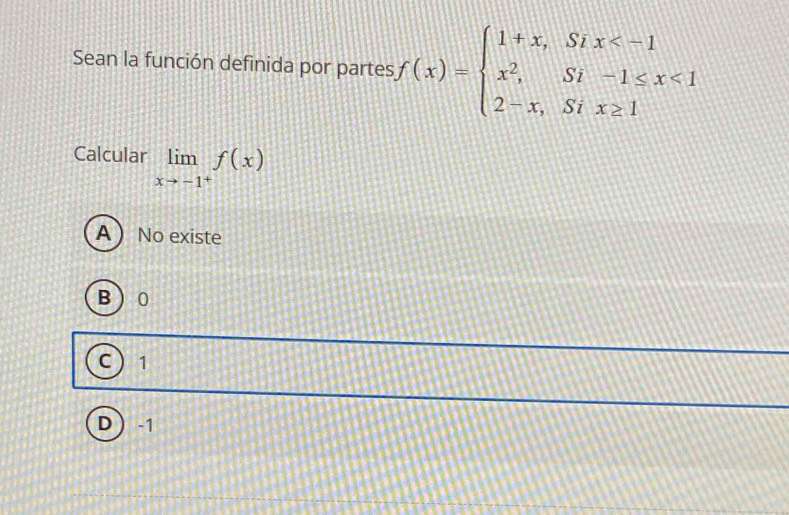 Sean la función definida por partes f(x)=beginarrayl 1+x,Six <1 2-x,Six≥ 1endarray.
Calcular limlimits _xto -1^+f(x)
A  No existe
B 0
C 1
D -1