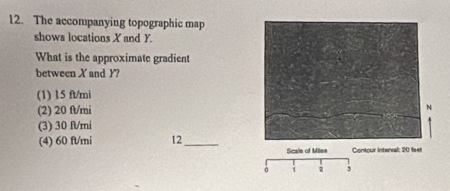 The accompanying topographic map
shows locations X and Y.
What is the approximate gradient
between X and Y?
(1) 15 ft/mi
(2) 20 fl/mi
(3) 30 fl/mi
(4) 60 ft/mi 12_
Scale of Mites Contour interval; 20 feet
1 2 3