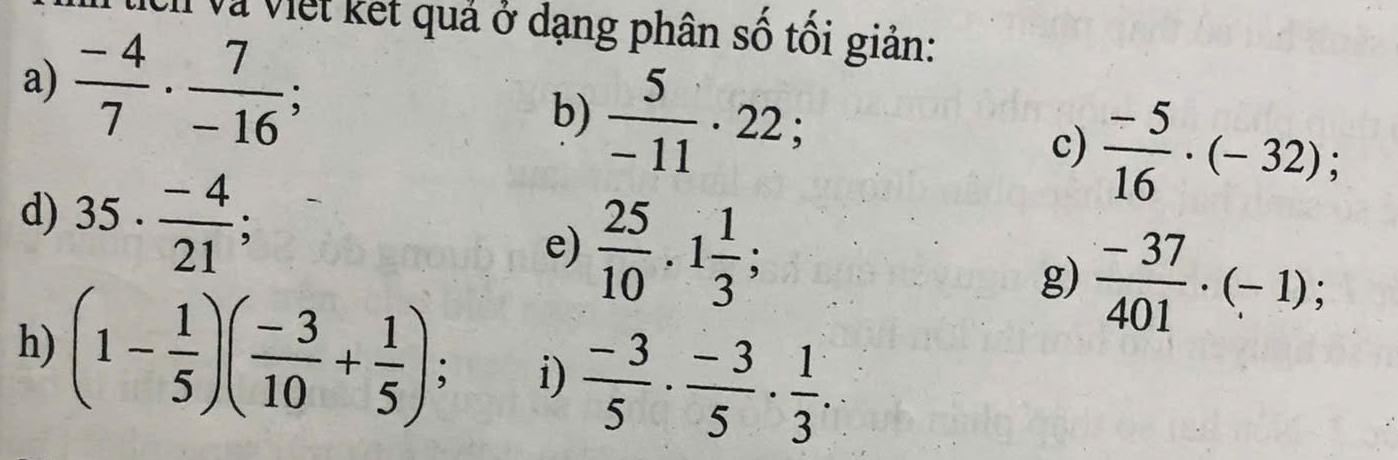 Vh và Việt kết quả ở dạng phân số tối giản: 
a)  (-4)/7 ·  7/-16 ; b)  5/-11 · 22; c)  (-5)/16 · (-32); 
d) 35·  (-4)/21 ; e)  25/10 , 1 1/3 ; g)  (-37)/401 · (-1); 
h) (1- 1/5 )( (-3)/10 + 1/5 ); i)  (-3)/5 ·  (-3)/5 ·  1/3 .