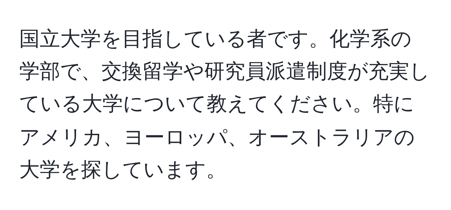 国立大学を目指している者です。化学系の学部で、交換留学や研究員派遣制度が充実している大学について教えてください。特にアメリカ、ヨーロッパ、オーストラリアの大学を探しています。