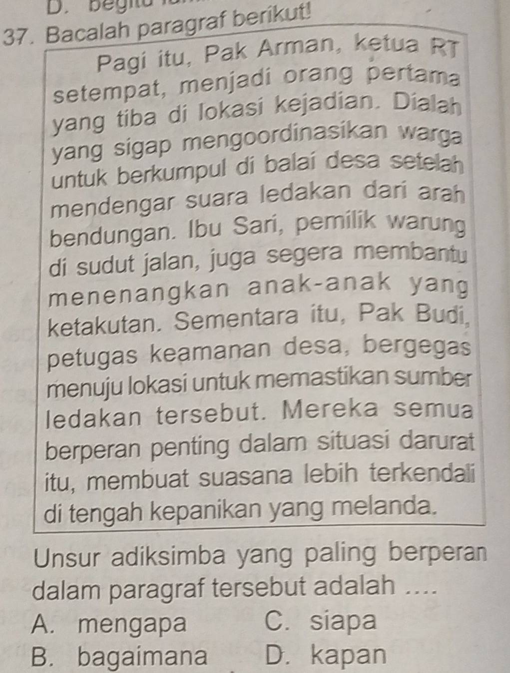 begia
37. Bacalah paragraf berikut!
Pagi itu, Pak Arman, ketua RT
setempat, menjadi orang pertama
yang tiba di lokasi kejadian. Dialah
yang sigap mengoordinasikan warga 
untuk berkumpul di balai desa setelah
mendengar suara ledakan dari arah
bendungan. Ibu Sari, pemilik warung
di sudut jalan, juga segera membantu
menenangkan anak-anak yang
ketakutan. Sementara itu, Pak Budi,
petugas keamanan desa, bergegas
menuju lokasi untuk memastikan sumber
ledakan tersebut. Mereka semua
berperan penting dalam situasi darurat
itu, membuat suasana lebih terkendali
di tengah kepanikan yang melanda.
Unsur adiksimba yang paling berperan
dalam paragraf tersebut adalah ....
A. mengapa C. siapa
B. bagaimana D. kapan