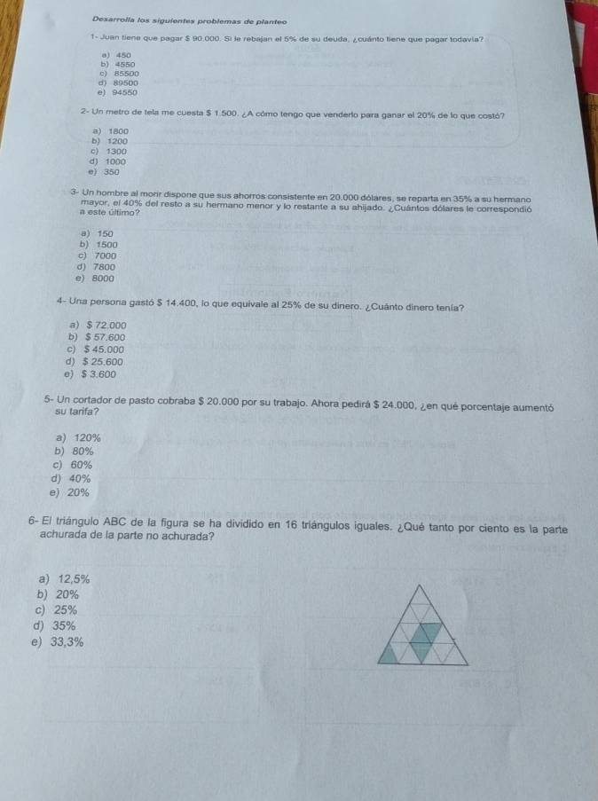 Desarrolla los siguientes problemas de planteo
1- Juan tiene que pagar $ 90.000. Si le rebajan el 5% de su deuda, ¿cuánto tiene que pagar todavia?
e) 450
b) 4550
c) 85500
d) 89500
e) 94550
2- Un metro de tela me cuesta $ 1.500. ¿A cómo tengo que venderio para ganar el 20% de lo que costó?
a) 1800
b) 1200
c) 1300
d) 1000
e) 350
3- Un hombre al morir dispone que sus ahorros consistente en 20.000 dólares, se reparta en 35% a su hermano
a este último? mayor, el 40% del resto a su hermano menor y lo restante a su ahijado. ¿Cuántos dólares le correspondió
a) 150
b) 1500
c) 7000
d) 7800
e) 8000
4- Una persona gastó $ 14.400, lo que equivale al 25% de su dinero. ¿Cuânto dinero tenía?
a) $ 72.000
b) $ 57.600
c) $ 45.000
d) $ 25.600
e) $ 3.600
5- Un cortador de pasto cobraba $ 20.000 por su trabajo. Ahora pedirá $ 24.000, ¿en qué porcentaje aumentó
su tarifa?
a) 120%
b) 80%
c) 60%
d) 40%
e) 20%
6- El triángulo ABC de la figura se ha dividido en 16 triángulos iguales. ¿Qué tanto por ciento es la parte
achurada de la parte no achurada?
a) 12,5%
b) 20%
c) 25%
d) 35%
e) 33,3%