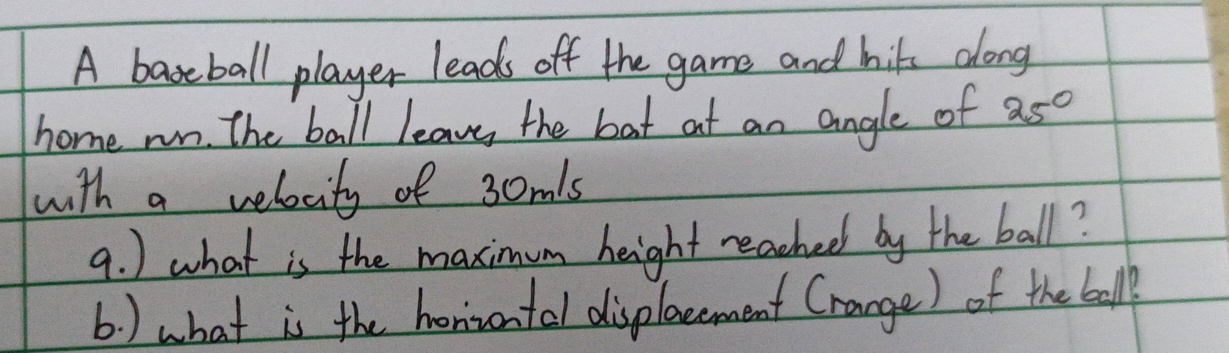 A baseball player leads off the game and hits along 
home run. The ball leave the bat at an angle of 25°
with a velocity of 30m's
9. ) what is the maximum height reached by the ball? 
b ) what is the honivontal displacement Crange) of the ball