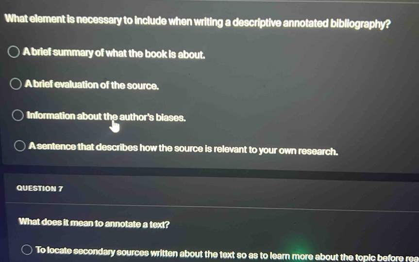 What element is necessary to include when writing a descriptive annotated bibliography?
A brief summary of what the book is about.
A brief evaluation of the source.
Information about the author's biases.
A sentence that describes how the source is relevant to your own research.
QUESTION 7
What does it mean to annotate a text?
To locate secondary sources written about the text so as to learn more about the topic before rea