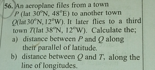 An aeroplane files from a town
P (lat 30^oN, 48°E) to another town
Q (lat 30^0N, 12^0W). It later flies to a third 
town T (lat 38°N,12°W). Calculate the; 
a) distance between P and Q along 
their parallel of latitude. 
b) distance between Q and T, along the 
line of longitudes.