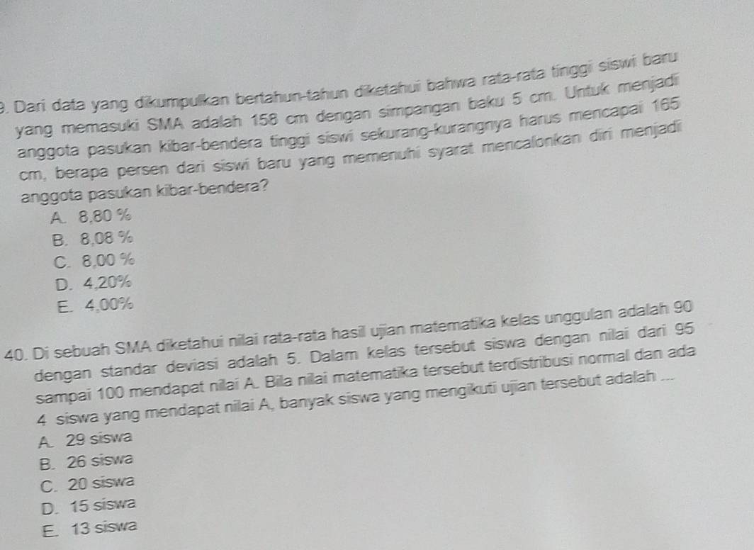 Dari data yang dikumpulkan bertahun-tahun diketahui bahwa rata-rata tinggi siswi baru
yang memasuki SMA adalah 158 cm dengan simpangan baku 5 cm. Untuk menjadi
anggota pasukan kibar-bendera tinggi siswi sekurang-kurangnya harus mencapai 165
cm, berapa persen dari siswi baru yang memenuhi syarat mencalonkan diri menjadi
anggota pasukan kibar-bendera?
A. 8,80 %
B. 8,08 %
C. 8,00 %
D. 4,20%
E. 4,00%
40. Di sebuah SMA diketahui nilai rata-rata hasil ujian matematika kelas unggulan adalah 90
dengan standar deviasi adalah 5. Dalam kelas tersebut siswa dengan nilai dari 95
sampai 100 mendapat nilai A. Bila nilai matematika tersebut terdistribusi normal dan ada
4 siswa yang mendapat nilai A, banyak siswa yang mengikuti ujian tersebut adalah ...
A. 29 siswa
B. 26 siswa
C. 20 siswa
D. 15 siswa
E. 13 siswa