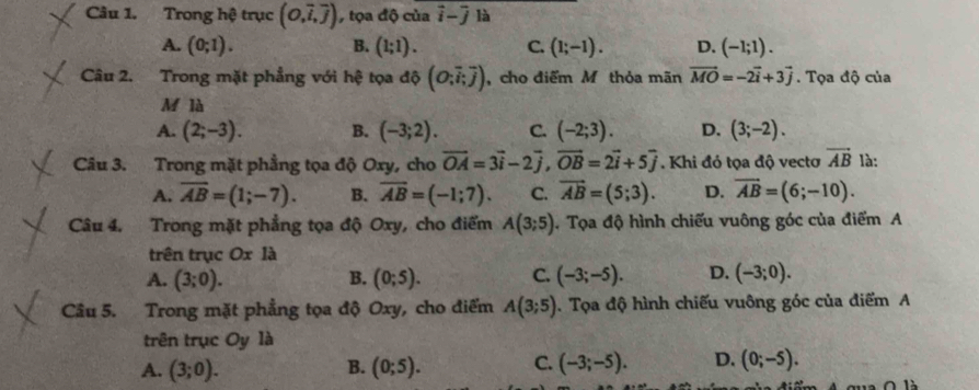 Trong hệ trục (O,overline i,overline j) , tọa độ của vector i-vector j là
A. (0;1). B. (1;1). C. (1;-1). D. (-1;1). 
Câu 2. Trong mặt phẳng với hệ tọa độ (O;overline i;overline j) ,cho điểm M thỏa mãn vector MO=-2vector i+3vector j. Tọa độ của
M là
A. (2;-3). B. (-3;2). C. (-2;3). D. (3;-2). 
Câu 3. Trong mặt phẳng tọa độ Oxy, cho vector OA=3vector i-2vector j, vector OB=2vector i+5vector j. Khi đó tọa độ vectơ vector AB là:
A. overline AB=(1;-7). B. overline AB=(-1;7). C. vector AB=(5;3). D. vector AB=(6;-10). 
Câu 4, Trong mặt phẳng tọa độ Oxy, cho điểm A(3;5). Tọa độ hình chiếu vuông góc của điểm A
trên trục Ox là
A. (3;0). B. (0;5). C. (-3;-5). D. (-3;0). 
Câu 5. Trong mặt phẳng tọa độ Oxy, cho điểm A(3;5). Tọa độ hình chiếu vuông góc của điểm A
trên trục Oy là
A. (3;0). (0;5). C. (-3;-5). D. (0;-5). 
B.
qua O là