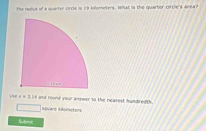 The radius of a quarter circle is 19 kilometers. What is the quarter circle's area?
Use π approx 3.14 and round your answer to the nearest hundredth.
square kilometers
Submit