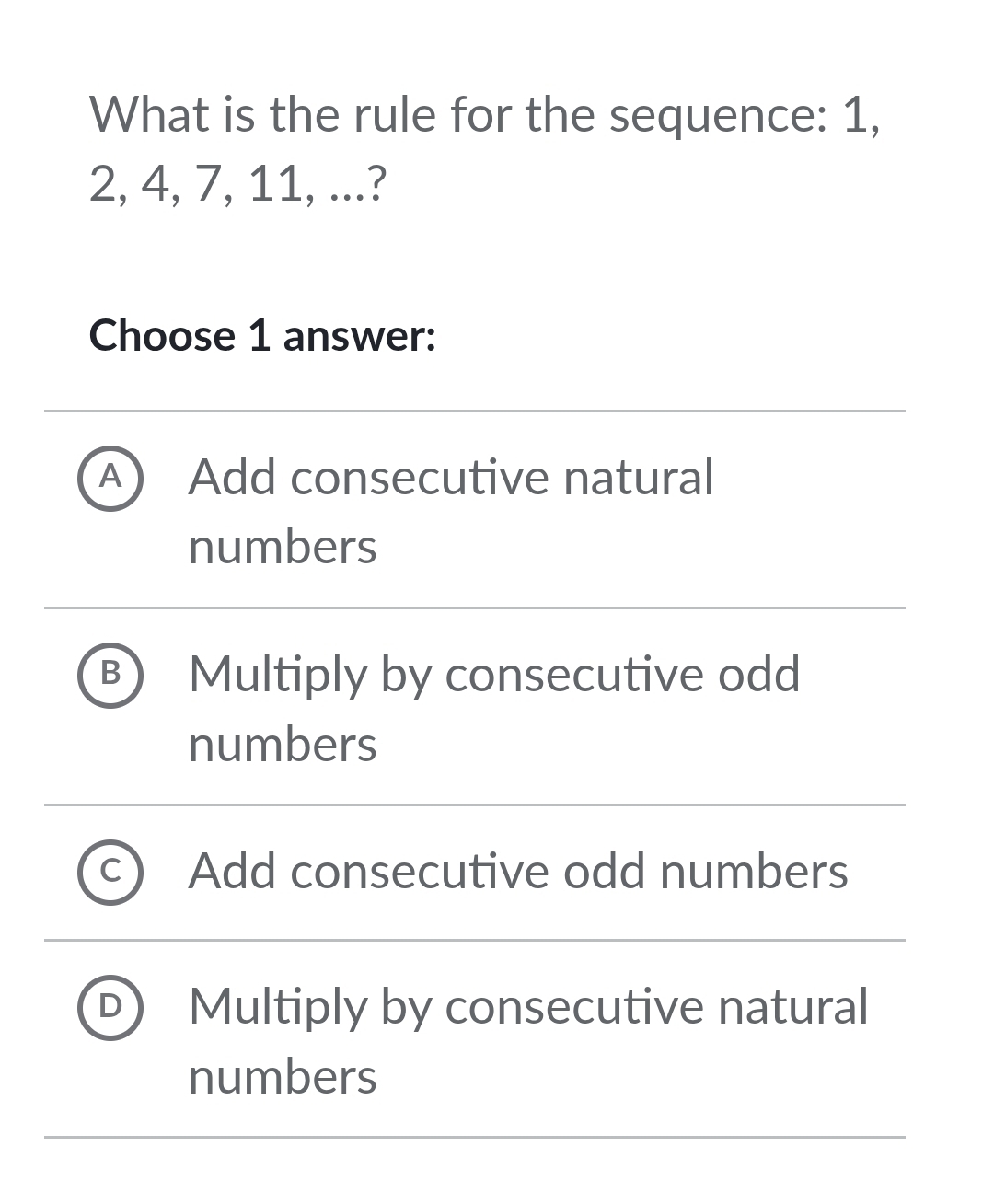 What is the rule for the sequence: 1,
2, 4, 7, 11, ...?
Choose 1 answer:
A ) Add consecutive natural
numbers
B Multiply by consecutive odd
numbers
Add consecutive odd numbers
Multiply by consecutive natural
numbers