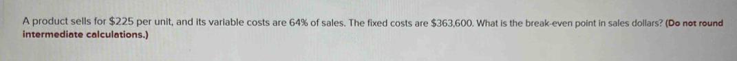 A product sells for $225 per unit, and its variable costs are 64% of sales. The fixed costs are $363,600. What is the break-even point in sales dollars? (Do not round 
intermediate calculations.)