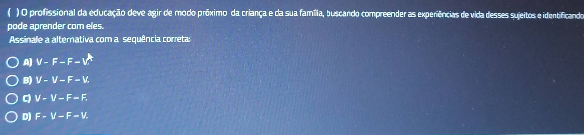 ( ) O profissional da educação deve agir de modo próximo da criança e da sua família, buscando compreender as experiências de vida desses sujeitos e identificando
pode aprender com eles.
Assinale a alternativa com a sequência correta:
A) V-F-F-V.
B) V-V-F-V.
C) V-V-F-F.
D) F-V-F-V.