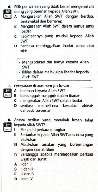 Pilih pernyataan yang tidak benar mengenai ciri
orang yang beriman kepada Allah SWT.
ma. 8 3 A Mengesakan Allah SWT dengan berdoa,
bertawakal dan berharap
B Mengesakan Allah SWT dalam semua jenis
ibadat
C Kecintaannya yang mutlak kepada Allah
SWT
D Sentiasa meninggalkan ibadat sunat dan
zikir
Mengabdikan diri hanya kepada Allah
SWT
Ikhlas dalam melakukan ibadat kepada
Allah SWT
7. Pernyataan di atas merujuk kesan_
A beriman kepada Allah SWT
ms. 85 B bersungguh-sungguh dalam ibadat
C mengesakan Allah SWT dalam ibadat
D sentiasa memelihara kesucian akidah
daripada tercemar
8. Antara berikut yang manakah kesan takut
kepada Allah SWT?
ma 8 Menjauhi perkara mungkar
II Bertaubat kepada Allah SWT atas dosa yang
dilakukan
III Melakukan amalan yang bertentangan
dengan syariat Islam
IV Berbangga apabila meninggalkan perkara
wajib dan sunat
A l dan II
B Il dan III
C III dan IV
D I dan IV