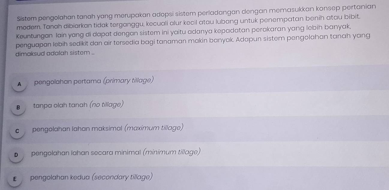 Sistem pengolahan tanah yang merupakan adopsi sistem perladangan dengan memasukkan konsep pertanian
modern. Tanah dibiarkan tidak terganggu, kecuali alur kecil atau lubang untuk penempatan benih atau bibit.
Keuntungan lain yang di dapat dengan sistem ini yaitu adanya kepadatan perakaran yang lebih banyak,
penguapan lebih sedikit dan air tersedia bagi tanaman makin banyak. Adapun sistem pengolahan tanah yang
dimaksud adalah sistem ...
A pengolahan pertama (primary tillage)
B tanpa olah tanah (no tillage)
c pengolahan lahan maksimal (maximum tillage)
D pengolahan lahan secara minimal (minimum tillage)
E pengolahan kedua (secondary tillage)