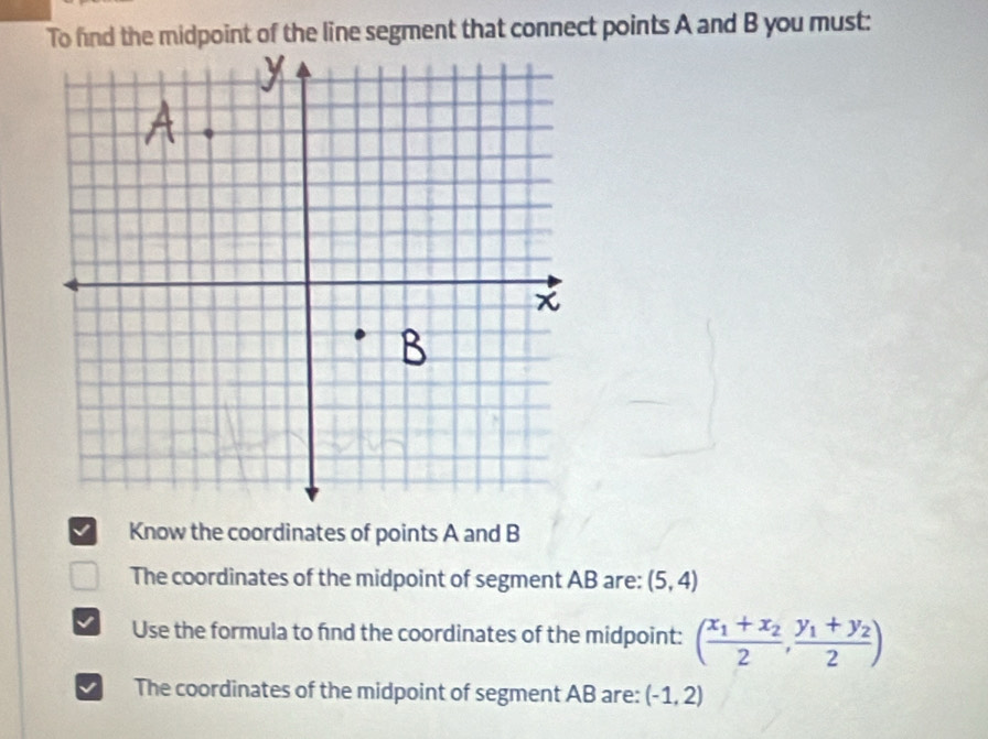 To find the midpoint of the line segment that connect points A and B you must:
√ Know the coordinates of points A and B
The coordinates of the midpoint of segment AB are: (5,4)
Use the formula to find the coordinates of the midpoint: (frac x_1+x_22,frac y_1+y_22)
The coordinates of the midpoint of segment AB are: (-1,2)