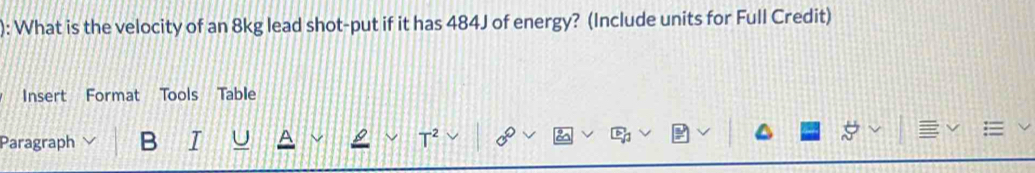 ): What is the velocity of an 8kg lead shot-put if it has 484J of energy? (Include units for Full Credit) 
Insert Format Tools Table 
Paragraph B I A
T^2