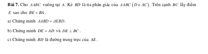 Cho △ ABC vuông tại A. Kẻ BD là tia phân giác của △ ABC(D∈ AC). Trên cạnh BC lấy điểm 
E sao cho BE=BA. 
a) Chứng minh △ ABD=△ EBD. 
b) Chứng minh DE=AD và DE⊥ BC. 
c) Chứng minh BD là đường trung trực của AE.