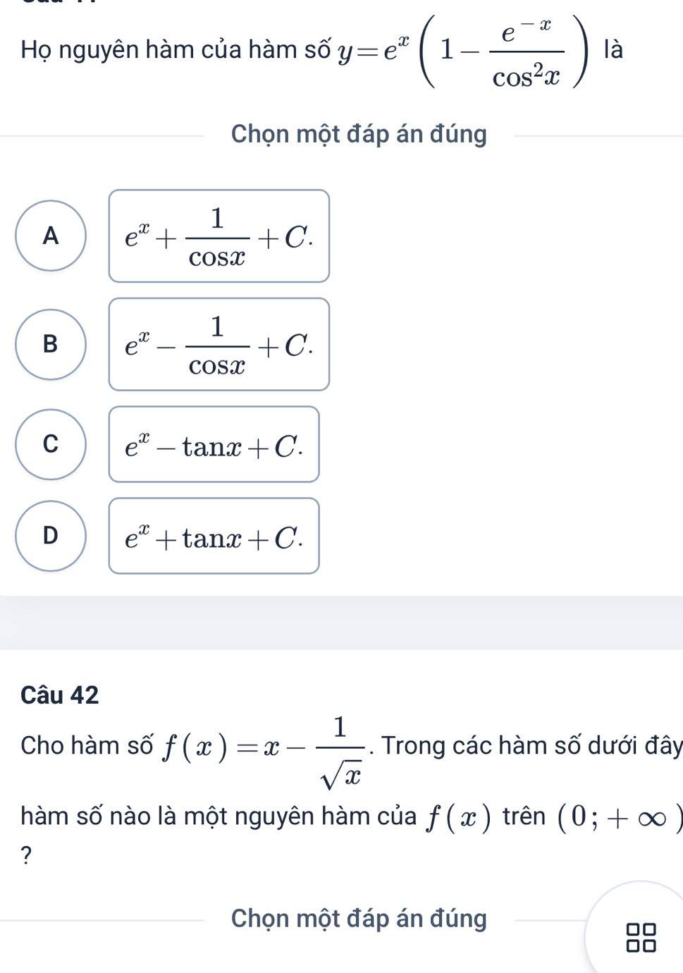 Họ nguyên hàm của hàm số y=e^x(1- (e^(-x))/cos^2x ) là
Chọn một đáp án đúng
A e^x+ 1/cos x +C.
B e^x- 1/cos x +C.
C e^x-tan x+C.
D e^x+tan x+C. 
Câu 42
Cho hàm số f(x)=x- 1/sqrt(x) . Trong các hàm số dưới đây
hàm số nào là một nguyên hàm của f(x) trên (0;+∈fty )
?
Chọn một đáp án đúng