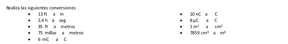 Realiza las siguientes conversiones
13 ft a m 10 nC a C
2.4 h a seg 8mu C a C
35 ft a metros 1m^2acm^2
75 millas a metros 7859cm^3am^3
6 mC a C