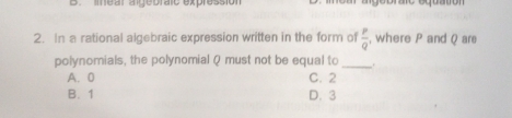 lmear algebralc expressión algebrato equation
2. In a rational algebraic expression written in the form of  p/q  , where P and Q are
polynomials, the polynomial Q must not be equal to _.
A. 0 C. 2
B. 1 D. 3