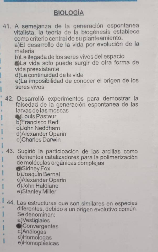 BIOLOGÍA
41. A semejanza de la generación espontanea
vitalista, la teoría de la biogénesis establece
como criterio central de su planteamiento.
a)El desarrollo de la vida por evolución de la
materia
b)La llegada de los seres vivos del espacio
)La vida solo puede surgir de otra forma de
vida preexistente
d)La continuidad de la vida
e)La imposibilidad de conocer el origen de los
seres vivos
42. Desarrolló experimentos para demostrar la
falsedad de la generación espontanea de las
larvas de las moscas
e)Louis Pasteur
b)Francisco Redi
c)John Neddham
d)Alexander Oparin
e)Charles Darwin
43. Sugirió la participación de las arcillas como
elementos catalizadores para la polimerización
de moléculas orgánicas complejas
@)Sidney Fox
b)Joaquin Bernal
c)Alexander Oparin
d)John Haldiane
e)Stanley Miller
44. Las estructuras que son similares en especies
diferentes, debido a un origen evolutivo común.
Se denominan:
a)Vestigiales
)Convergentes
c)Análogas
d)Homologas
e)Homoplásicas