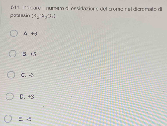 Indicare il numero di ossidazione del cromo nel dicromato di
potassio (K_2Cr_2O_7).
A. +6
B. +5
C. -6
D. +3
E. -5