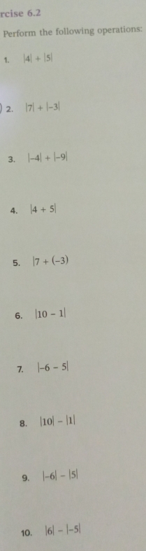 rcise 6.2 
Perform the following operations: 
1. |4|+|5|
2. |7|+|-3|
3. |-4|+|-9|
4. |4+5|
5. |7+(-3)
6. |10-1|
7. |-6-5|
8. |10|-|1|
9. |-6|-|5|
10. |6|-|-5|