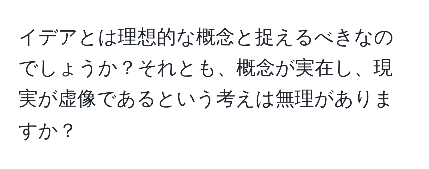 イデアとは理想的な概念と捉えるべきなのでしょうか？それとも、概念が実在し、現実が虚像であるという考えは無理がありますか？