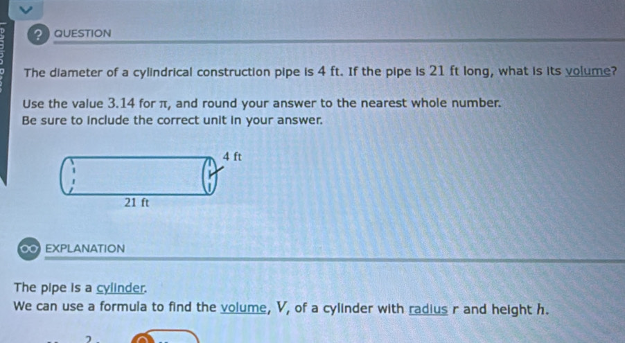 QUESTION 
The diameter of a cylindrical construction pipe is 4 ft. If the pipe is 21 ft long, what is its volume? 
Use the value 3.14 for π, and round your answer to the nearest whole number. 
Be sure to include the correct unit in your answer. 
O EXPLANATION 
The pipe is a cylinder. 
We can use a formula to find the volume, V, of a cylinder with radius r and height h.