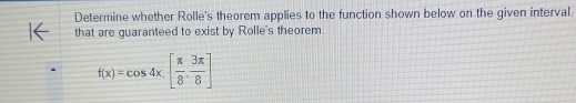 Determine whether Rolle's theorem applies to the function shown below on the given interval 
that are guaranteed to exist by Rolle's theorem
f(x)=cos 4x.[ π /8 , 3π /8 ]