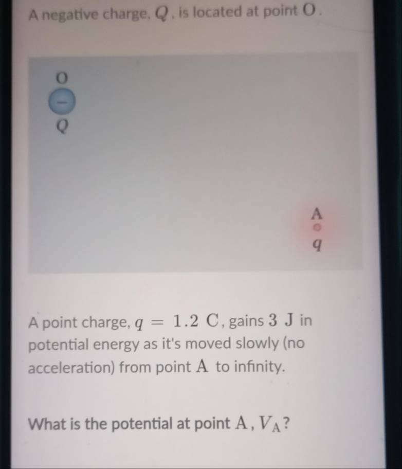 A negative charge, Q , is located at point O. 
A point charge, q=1.2C , gains 3 J in 
potential energy as it's moved slowly (no 
acceleration) from point A to infnity. 
What is the potential at point A , V_A ?