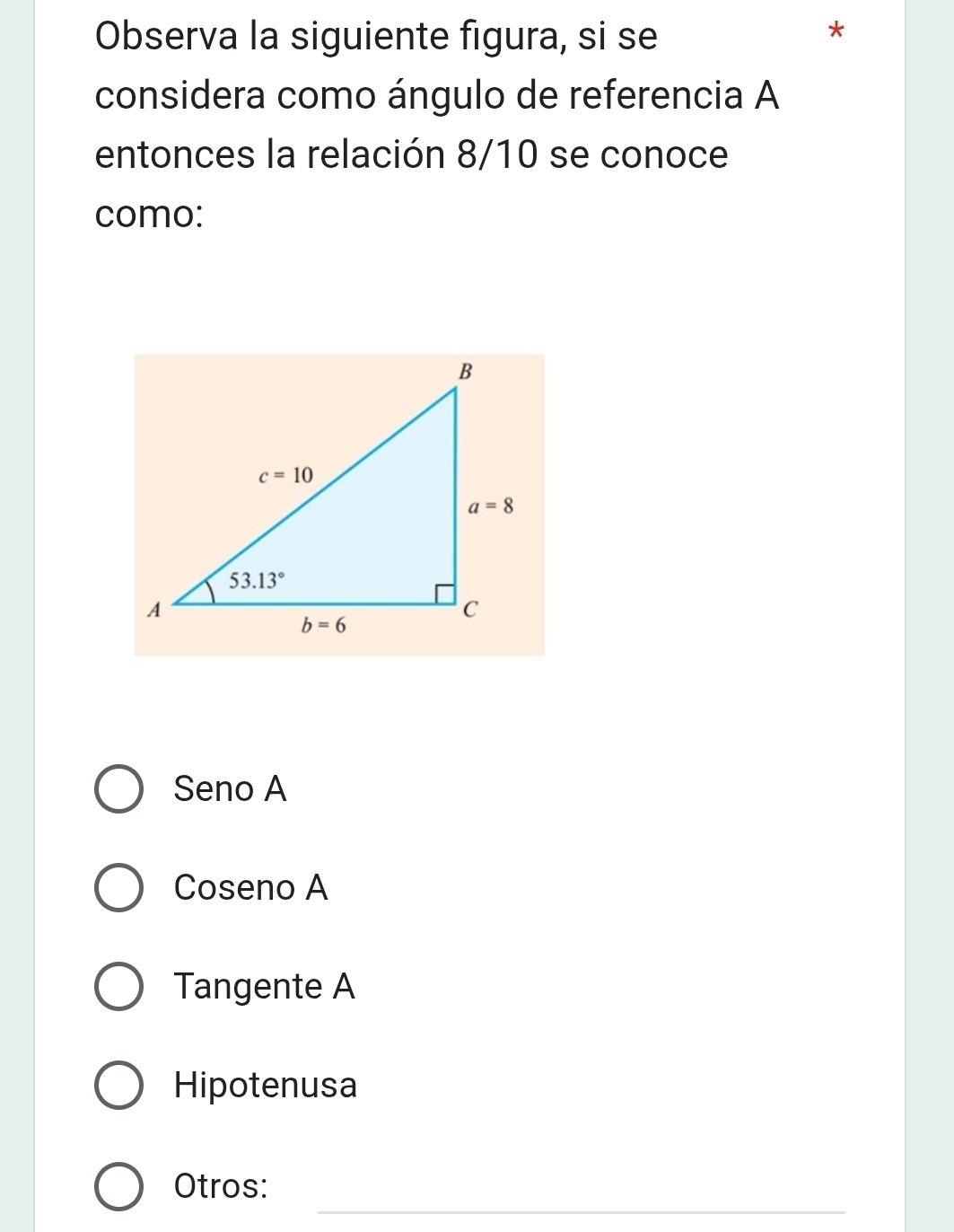 Observa la siguiente figura, si se
considera como ángulo de referencia A
entonces la relación 8/10 se conoce
como:
Seno A
Coseno A
Tangente A
Hipotenusa
_
Otros: