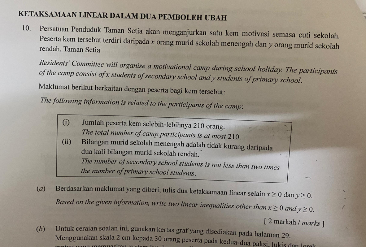 KETAKSAMAAN LINEAR DALAM DUA PEMBOLEH UBAH 
10. Persatuan Penduduk Taman Setia akan menganjurkan satu kem motivasi semasa cuti sekolah. 
Peserta kem tersebut terdiri daripada x orang murid sekolah menengah dan y orang murid sekolah 
rendah. Taman Setia 
Residents' Committee will organise a motivational camp during school holiday. The participants 
of the camp consist of x students of secondary school and y students of primary school. 
Maklumat berikut berkaitan dengan peserta bagi kem tersebut: 
The following information is related to the participants of the camp: 
(i) Jumlah peserta kem selebih-lebihnya 210 orang. 
The total number of camp participants is at most 210. 
(ii) Bilangan murid sekolah menengah adalah tidak kurang daripada 
dua kali bilangan murid sekolah rendah. 
The number of secondary school students is not less than two times 
the number of primary school students. 
(α) Berdasarkan maklumat yang diberi, tulis dua ketaksamaan linear selain x≥ 0 dan y≥ 0. 
Based on the given information, write two linear inequalities other than x≥ 0 and y≥ 0. 
[ 2 markah / marks ] 
(b) Untuk ceraian soalan ini, gunakan kertas graf yang disediakan pada halaman 29. 
Menggunakan skala 2 cm kepada 30 orang peserta pada kedua-dua paksi, lukis dan lorek