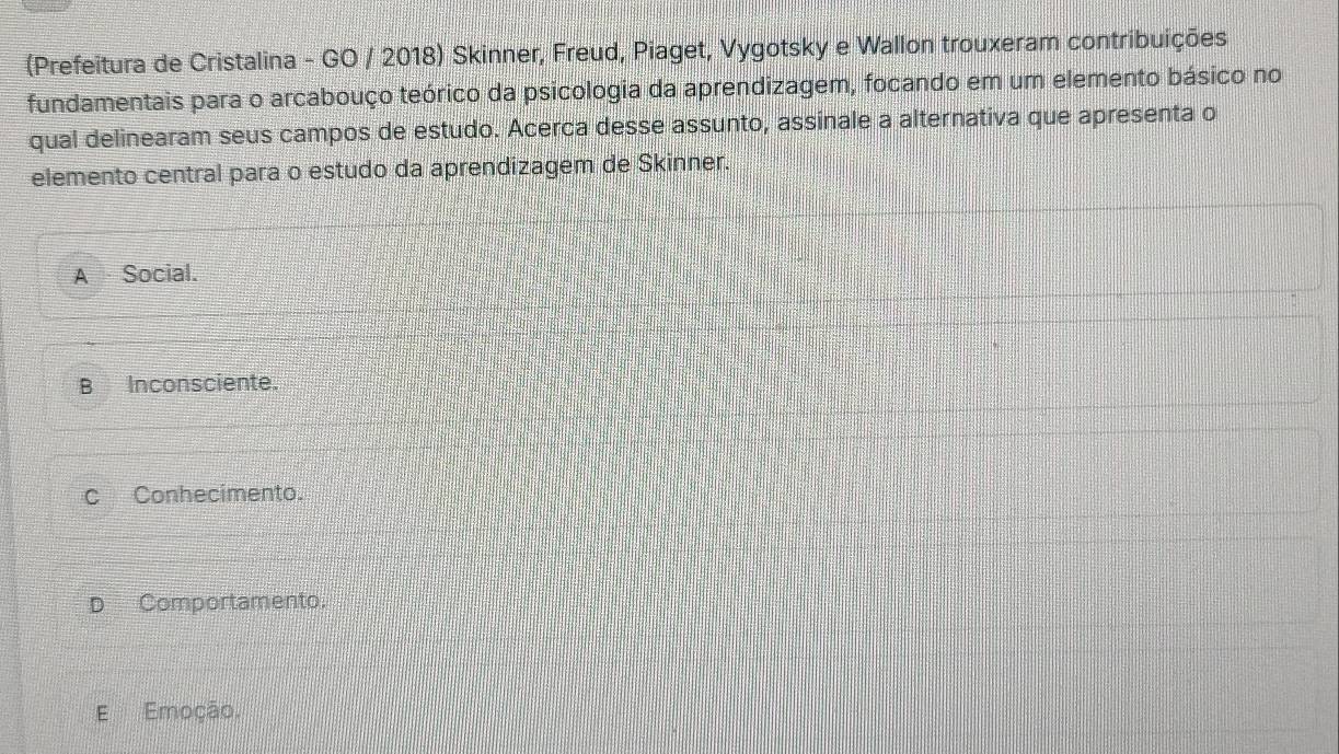 (Prefeitura de Cristalina - GO / 2018) Skinner, Freud, Piaget, Vygotsky e Wallon trouxeram contribuições
fundamentais para o arcabouço teórico da psicologia da aprendizagem, focando em um elemento básico no
qual delinearam seus campos de estudo. Acerca desse assunto, assinale a alternativa que apresenta o
elemento central para o estudo da aprendizagem de Skinner.
A Social.
B Inconsciente.
c Conhecimento.
D Comportamento.
E Emoção.