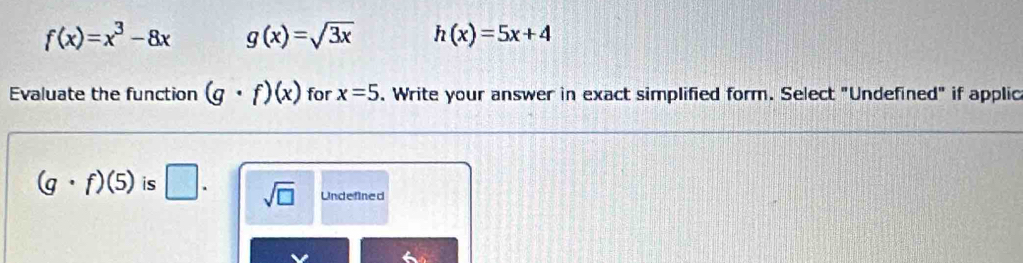 f(x)=x^3-8x g(x)=sqrt(3x) h(x)=5x+4
Evaluate the function (g· f)(x) for x=5. Write your answer in exact simplified form. Select "Undefined" if applic
(g· f)(5) is □. sqrt(□ ) Undefined