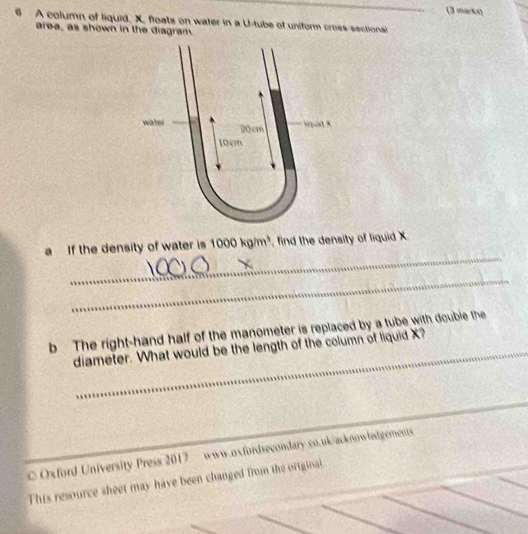 A column of liquid. X. floats on water in a U-tube of uniform cross-sectional 
area, as shown in the diagram. 
water 20 cm
iquid x
10cm
_ 
a If the density of water is 1000kg/m^3 , find the density of liquid X
_ 
b The right-hand half of the manometer is replaced by a tube with double the 
diameter. What would be the length of the column of liquid X? 
_ 
C Oxford University Press 2017 www.oxfordsecondary.co.uk/acknowledgements 
This resource sheet may have been changed from the original.