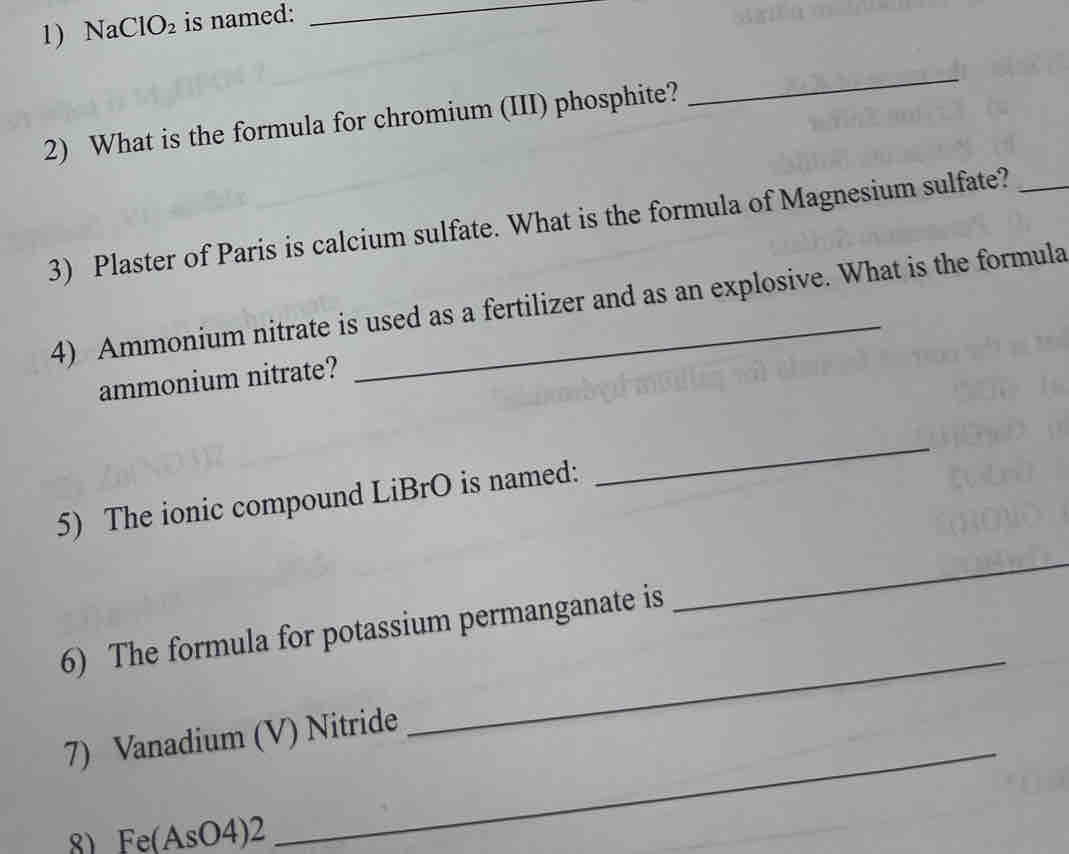 Na ClO_2 is named:_ 
2) What is the formula for chromium (III) phosphite? 
_ 
3) Plaster of Paris is calcium sulfate. What is the formula of Magnesium sulfate?_ 
4) Ammonium nitrate is used as a fertilizer and as an explosive. What is the formula 
ammonium nitrate? 
5) The ionic compound LiBrO is named: 
_ 
6) The formula for potassium permanganate is 
_ 
_ 
7) Vanadium (V) Nitride 
_ 
8) Fe(AsO4)2