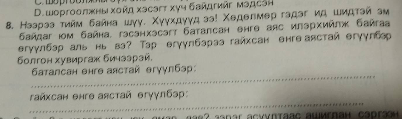 mopr5ons
D.шоргоолжны хοйд хэсэгт хγч байдгийг мадсан
8. Нээрээ тийм байна шγγ. Χγγхдγγд зэ! Χеделмер гэдэг ид шидтэй эм
байдаг юм байна, гэсэнхэсэгт баталсан θнгθ аяс илэрхийлж байгаа
θгуулбэр аль нь вэ? Тэр θгуулбэрээ гайхсан онгв аястай θгγγлбр
болгон хувиргаж бичззрай,
_
6аталсан θнгθ аястай θгγγлбэр:
_
гайхсан θнгθ аястай θгγγлбэр: