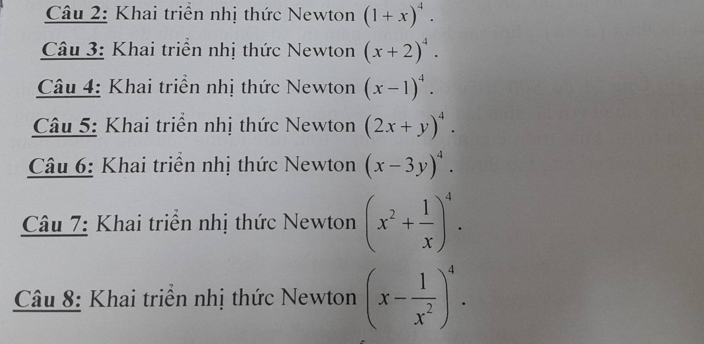 Khai triên nhị thức Newton (1+x)^4. 
Câu 3: Khai triển nhị thức Newton (x+2)^4. 
Câu 4: Khai triển nhị thức Newton (x-1)^4. 
Câu 5: Khai triên nhị thức Newton (2x+y)^4. 
Câu 6: Khai triển nhị thức Newton (x-3y)^4. 
Câu 7: Khai triển nhị thức Newton (x^2+ 1/x )^4. 
Câu 8: Khai triển nhị thức Newton (x- 1/x^2 )^4.