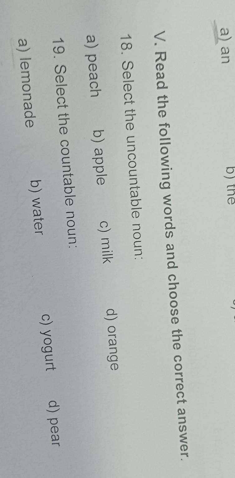 a) an b) the
V. Read the following words and choose the correct answer.
18. Select the uncountable noun:
a) peach b) apple c) milk
d) orange
19. Select the countable noun:
a) lemonade b) water c) yogurt d) pear