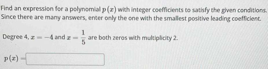 Find an expression for a polynomial p(x) with integer coefficients to satisfy the given conditions. 
Since there are many answers, enter only the one with the smallest positive leading coefficient.
Degree 4, x=-4 and x= 1/5  are both zeros with multiplicity 2.
p(x)=□