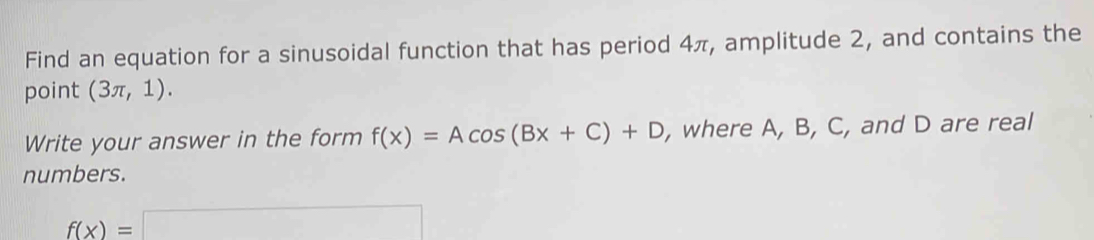 Find an equation for a sinusoidal function that has period 4π, amplitude 2, and contains the 
point (3π ,1). 
Write your answer in the form f(x)=Acos (Bx+C)+D , where A, B, C, and D are real 
numbers.
f(x)=□