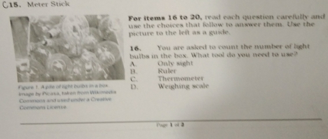 C15. Meter Stick
or items 16 to 20, read each question carefully and
se the choices that follow to answer them. Use the
icture to the left as a guide.
6. You are asked to count the number of light
ulbs in the box. What tool do you need to use?
A. Only sight
B. Ruler
C. Thermometer
Figure 1. A pile of tight buibs in a box. D. Weighing scale
Image by Picasa, taken from Włimedia
Commons and used under a Creative
Commans License
l'age 1 of 2