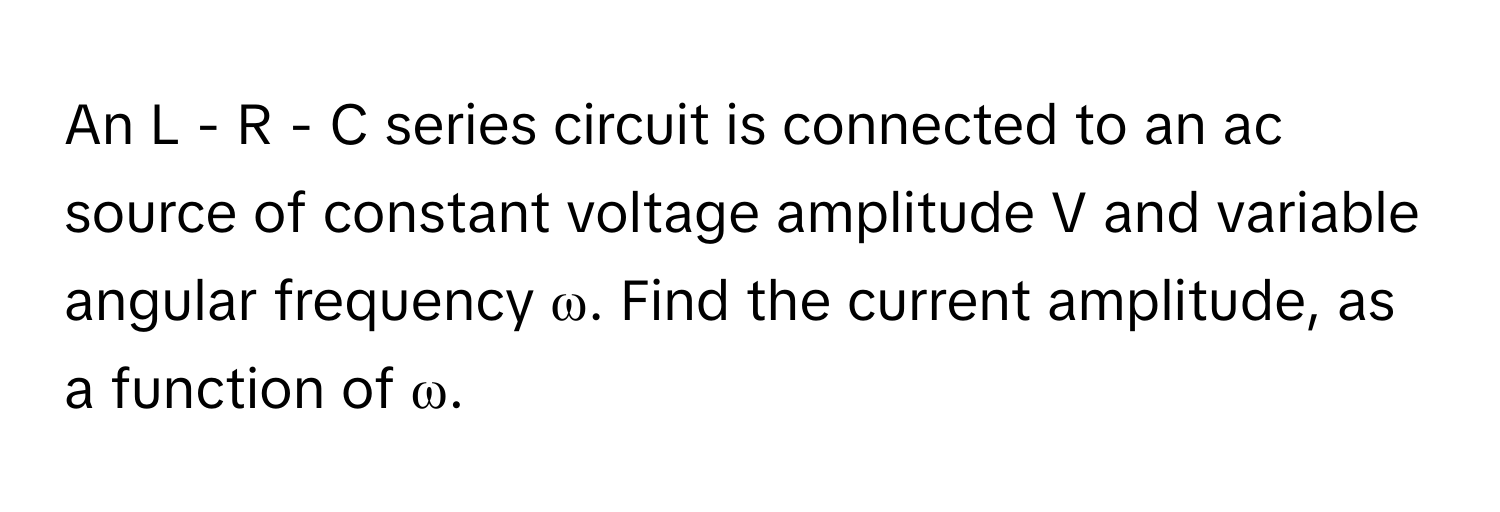 An L - R - C series circuit is connected to an ac source of constant voltage amplitude V and variable angular frequency ω. Find the current amplitude, as a function of ω.