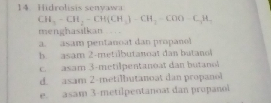 Hidrolisis senyawa
CH_3-CH_2-CH(CH_3)-CH_2-COO-C_3H_7
menghasilkan 。 . . ,
a. asam pentanoat dan propanol
b. asam 2-metilbutanoat dan butanol
c. asam 3 -metilpentanoat dan butanol
d. asam 2 -metílbutanoat dan propanol
e. asam 3 -metilpentanoat dan propanol