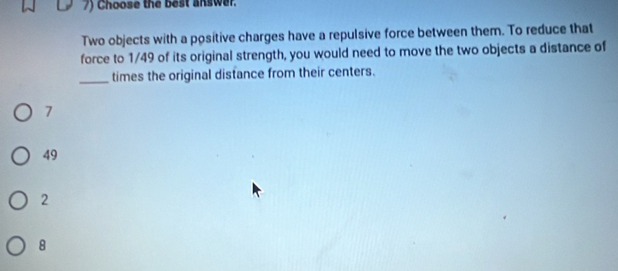 Choose the best answer.
Two objects with a positive charges have a repulsive force between them. To reduce that
force to 1/49 of its original strength, you would need to move the two objects a distance of
_times the original distance from their centers.
7
49
2
8